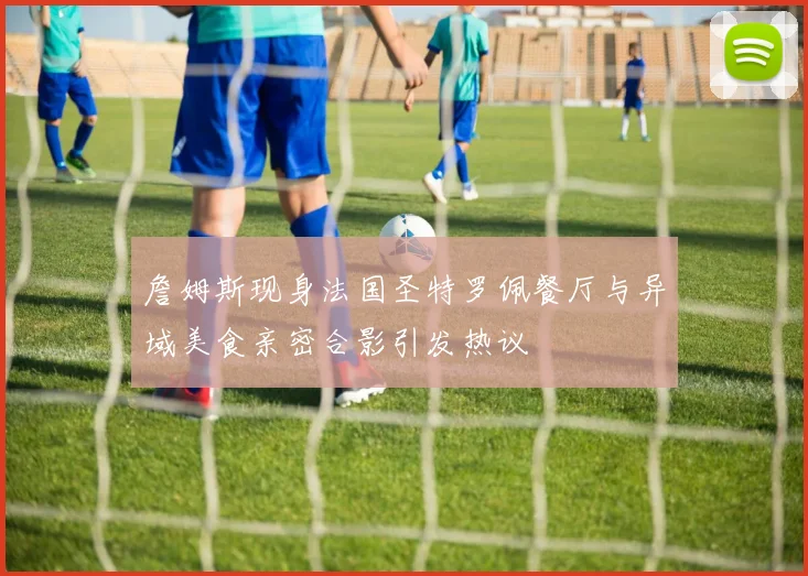 詹姆斯现身法国圣特罗佩餐厅与异域美食亲密合影引发热议