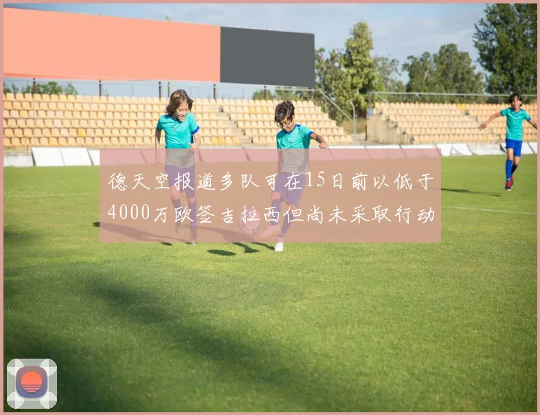 德天空报道多队可在15日前以低于4000万欧签吉拉西但尚未采取行动