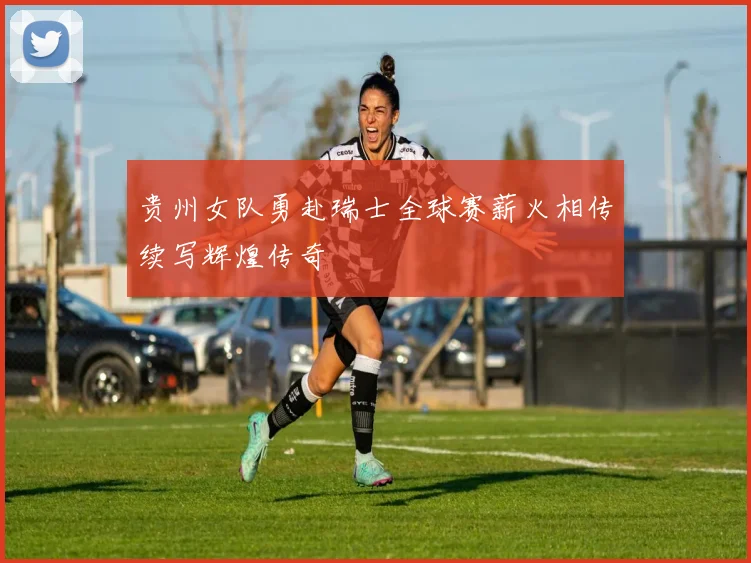 贵州女队勇赴瑞士全球赛薪火相传续写辉煌传奇