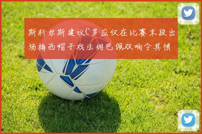 斯科尔斯建议C罗应仅在比赛末段出场梅西帽子戏法姆巴佩双响令其愤怒