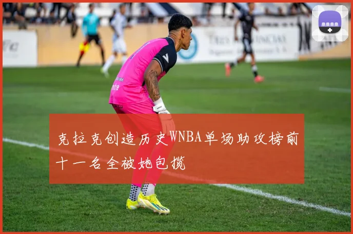 克拉克创造历史WNBA单场助攻榜前十一名全被她包揽