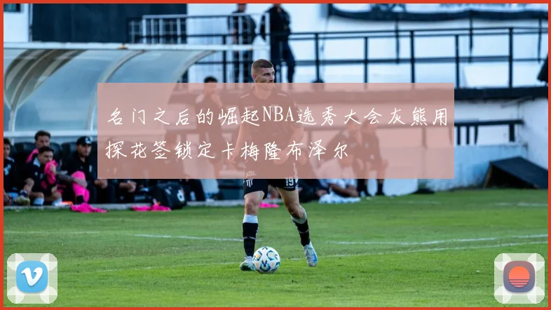 名门之后的崛起NBA选秀大会灰熊用探花签锁定卡梅隆布泽尔