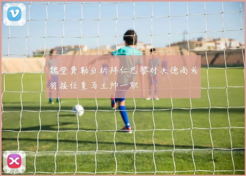 魏登费勒分析拜仁巴黎对决德尚或将接任皇马主帅一职