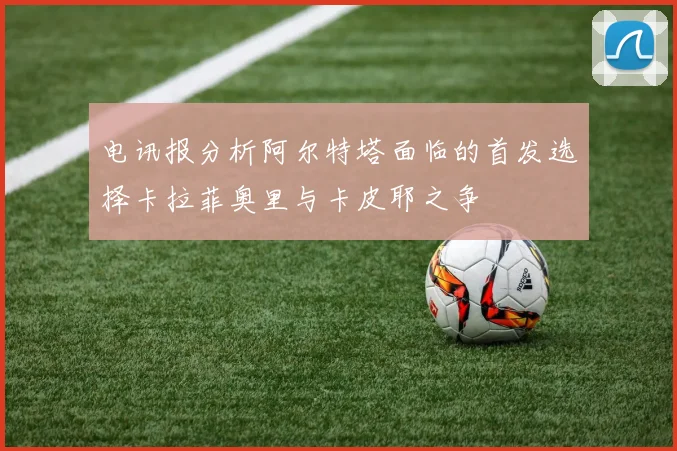 电讯报分析阿尔特塔面临的首发选择卡拉菲奥里与卡皮耶之争