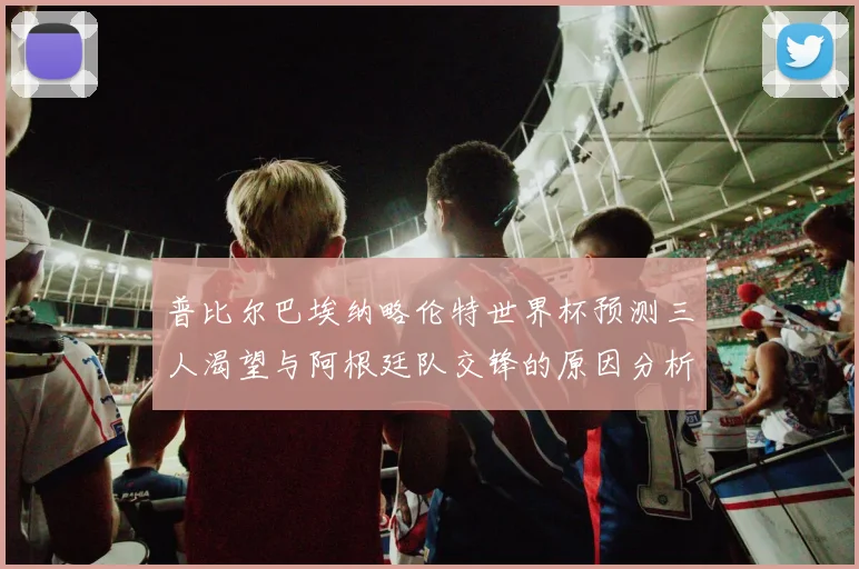 普比尔巴埃纳略伦特世界杯预测三人渴望与阿根廷队交锋的原因分析