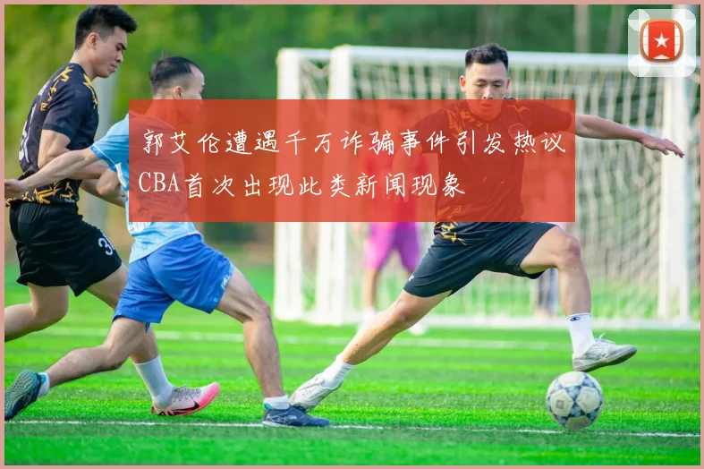 郭艾伦遭遇千万诈骗事件引发热议CBA首次出现此类新闻现象