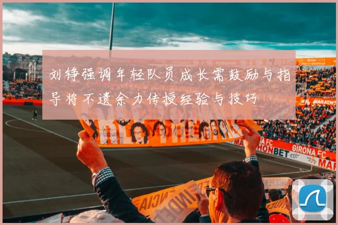 刘铮强调年轻队员成长需鼓励与指导将不遗余力传授经验与技巧