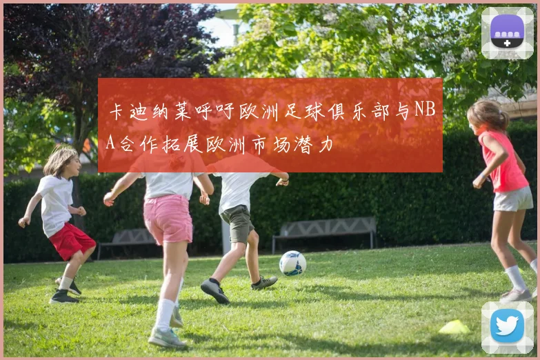 卡迪纳莱呼吁欧洲足球俱乐部与NBA合作拓展欧洲市场潜力