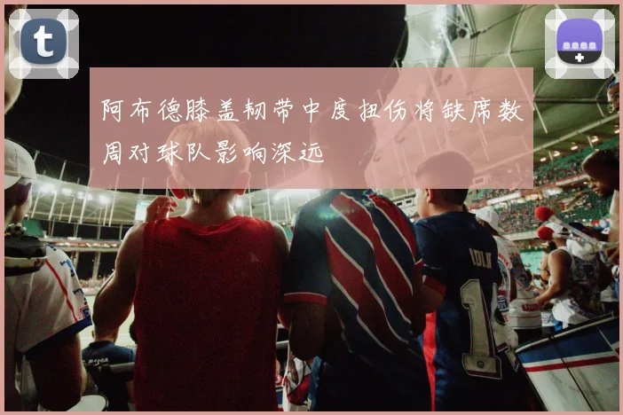 阿布德膝盖韧带中度扭伤将缺席数周对球队影响深远