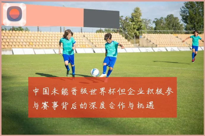 中国未能晋级世界杯但企业积极参与赛事背后的深度合作与机遇