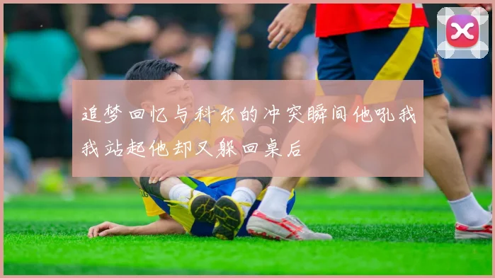 追梦回忆与科尔的冲突瞬间他吼我我站起他却又躲回桌后