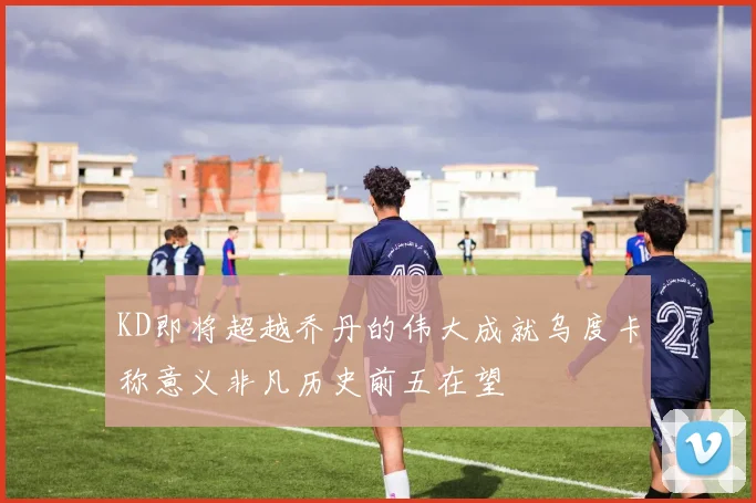 KD即将超越乔丹的伟大成就乌度卡称意义非凡历史前五在望