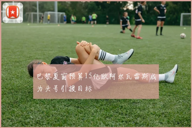 巴黎夏窗预算15亿欧阿尔瓦雷斯成为头号引援目标