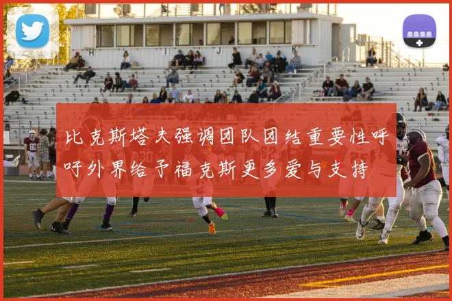 比克斯塔夫强调团队团结重要性呼吁外界给予福克斯更多爱与支持