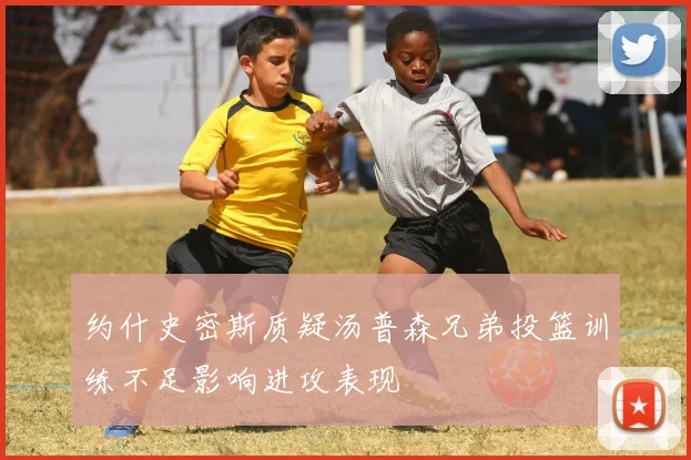 约什史密斯质疑汤普森兄弟投篮训练不足影响进攻表现