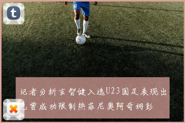 记者分析玄智健入选U23国足表现出色曾成功限制热菲尼奥阿奇姆彭
