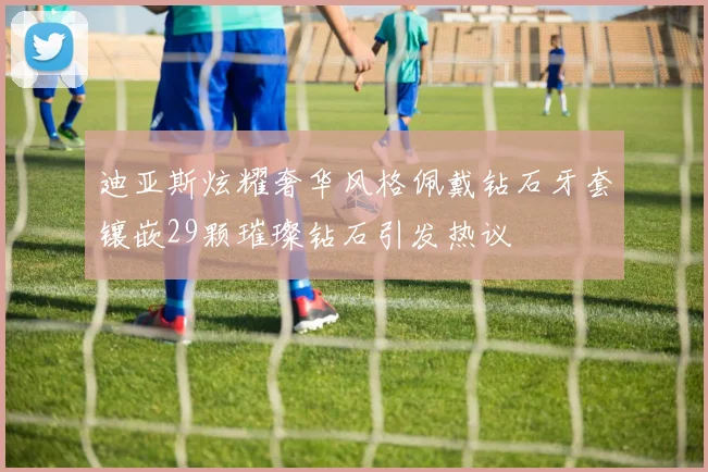 迪亚斯炫耀奢华风格佩戴钻石牙套镶嵌29颗璀璨钻石引发热议