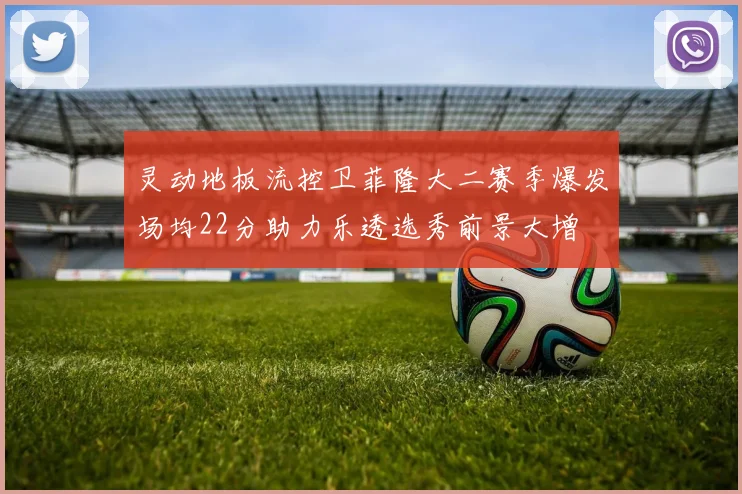 灵动地板流控卫菲隆大二赛季爆发场均22分助力乐透选秀前景大增
