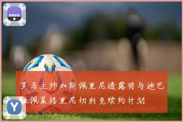罗马主帅加斯佩里尼透露将与迪巴拉佩莱格里尼切利克续约计划