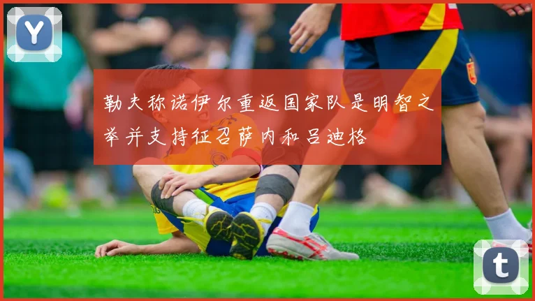 勒夫称诺伊尔重返国家队是明智之举并支持征召萨内和吕迪格