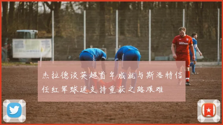 杰拉德谈英超首年成就与斯洛特信任红军球迷支持重获之路艰难