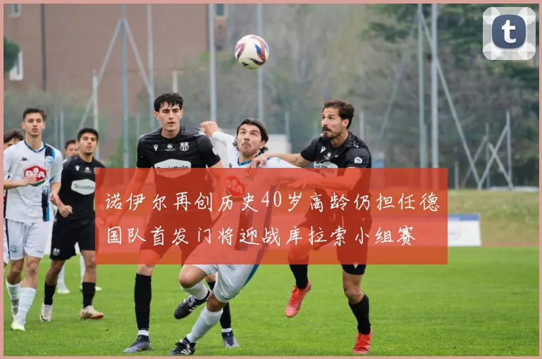 诺伊尔再创历史40岁高龄仍担任德国队首发门将迎战库拉索小组赛